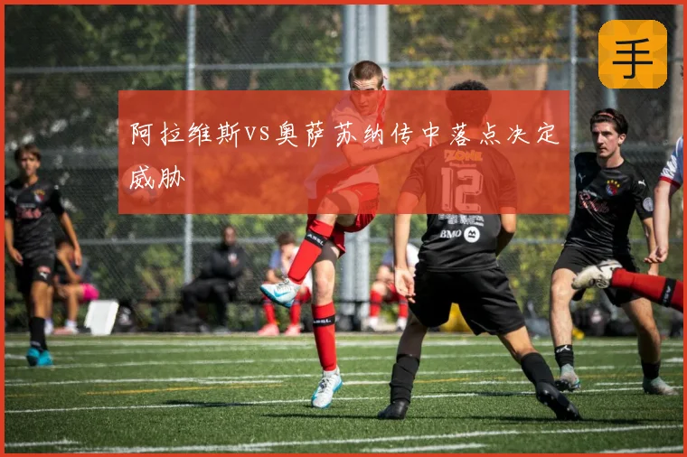 阿拉维斯vs奥萨苏纳传中落点决定威胁